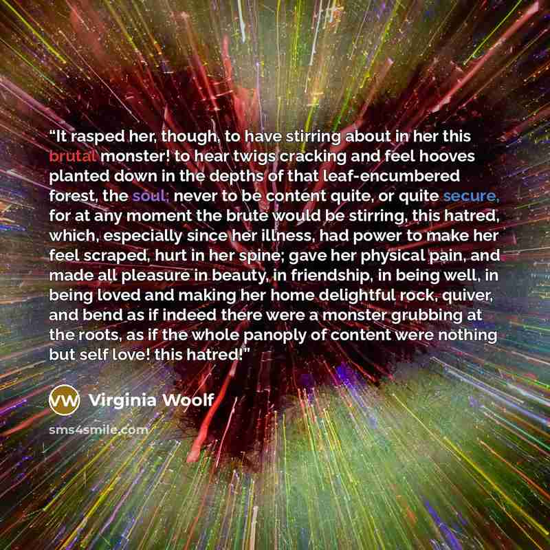 “It rasped her, though, to have stirring about in her this brutal monster! to hear twigs cracking and feel hooves planted down in the depths of that leaf-encumbered forest, the soul; never to be content quite, or quite secure, for at any moment the brute would be stirring, this hatred, which…” quote by Virginia Woolf