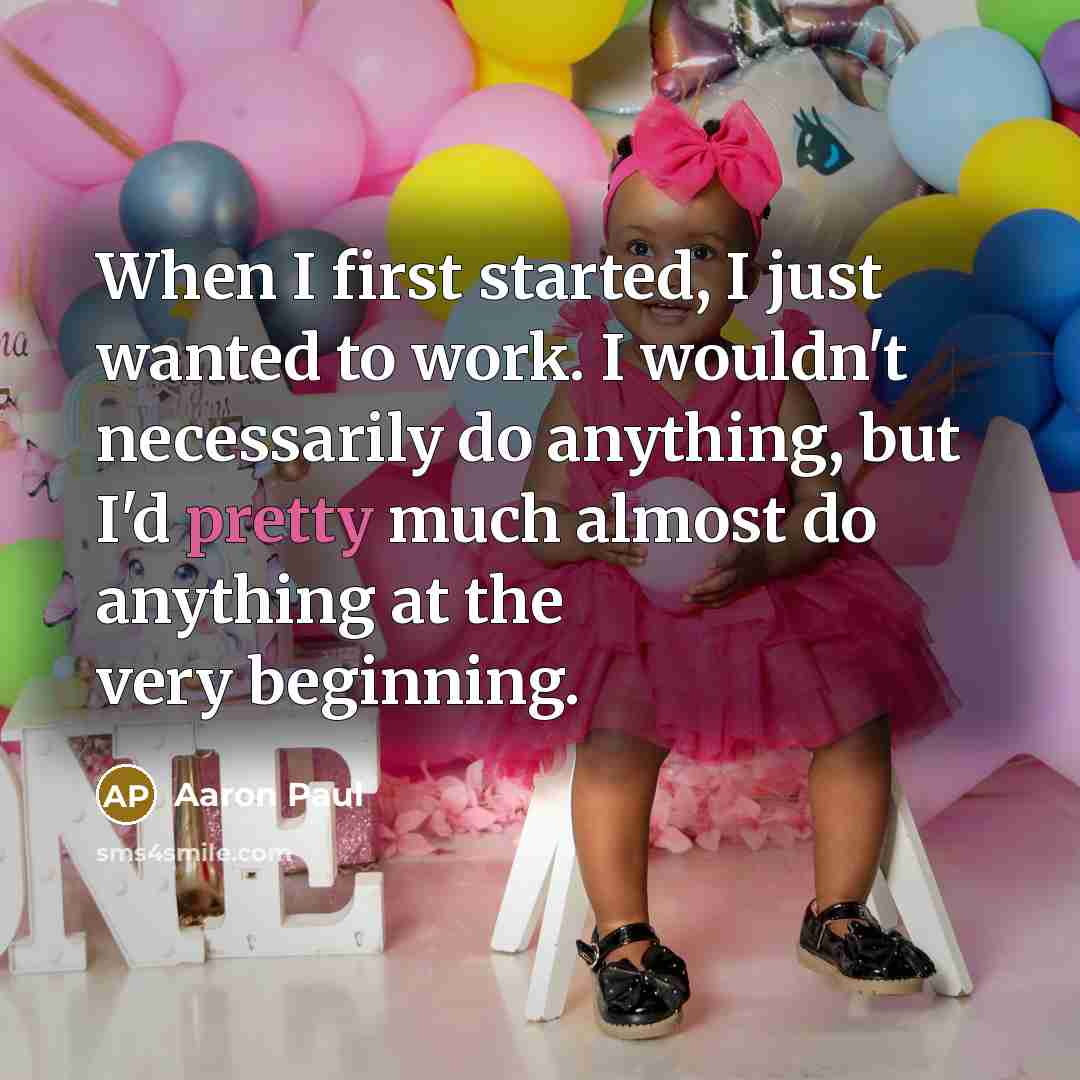 “When I first started, I just wanted to work. I wouldn't necessarily do anything, but I'd pretty much almost do anything at the very beginning.” quote by Aaron Paul