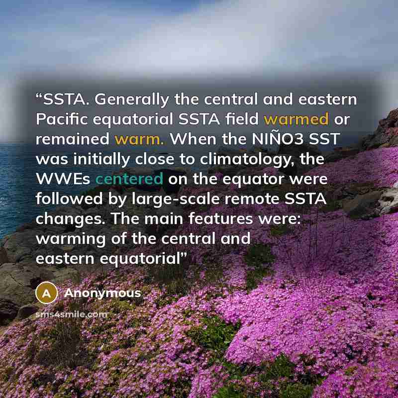 “SSTA. Generally the central and eastern Pacific equatorial SSTA field warmed or remained warm. When the NIÑO3 SST was initially close to climatology, the WWEs centered on the equator were followed by large-scale remote SSTA changes. The main features were: warming of the central and eastern…” quote by Anonymous