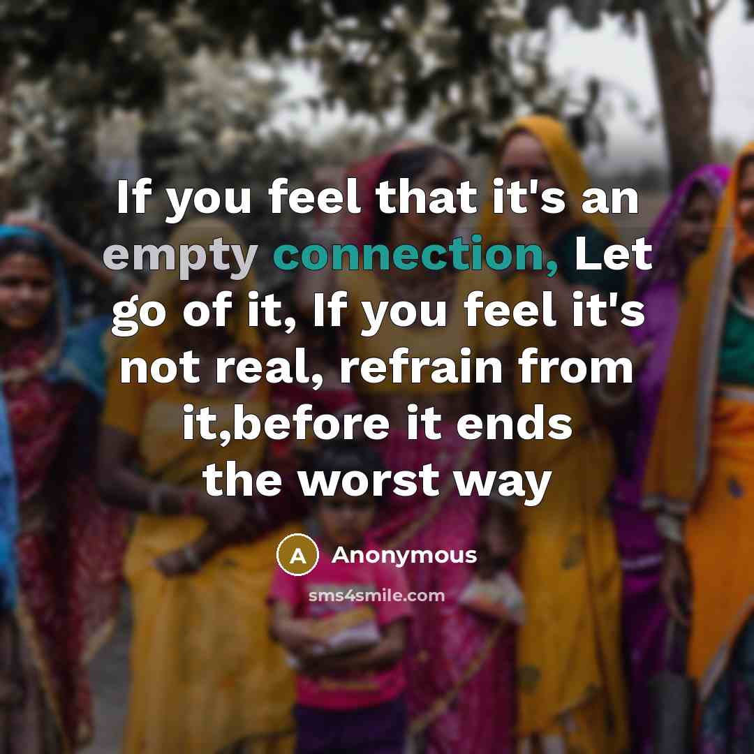 “If you feel that it's an empty connection, Let go of it, If you feel it's not real, refrain from it,before it ends the worst way” quote by Anonymous