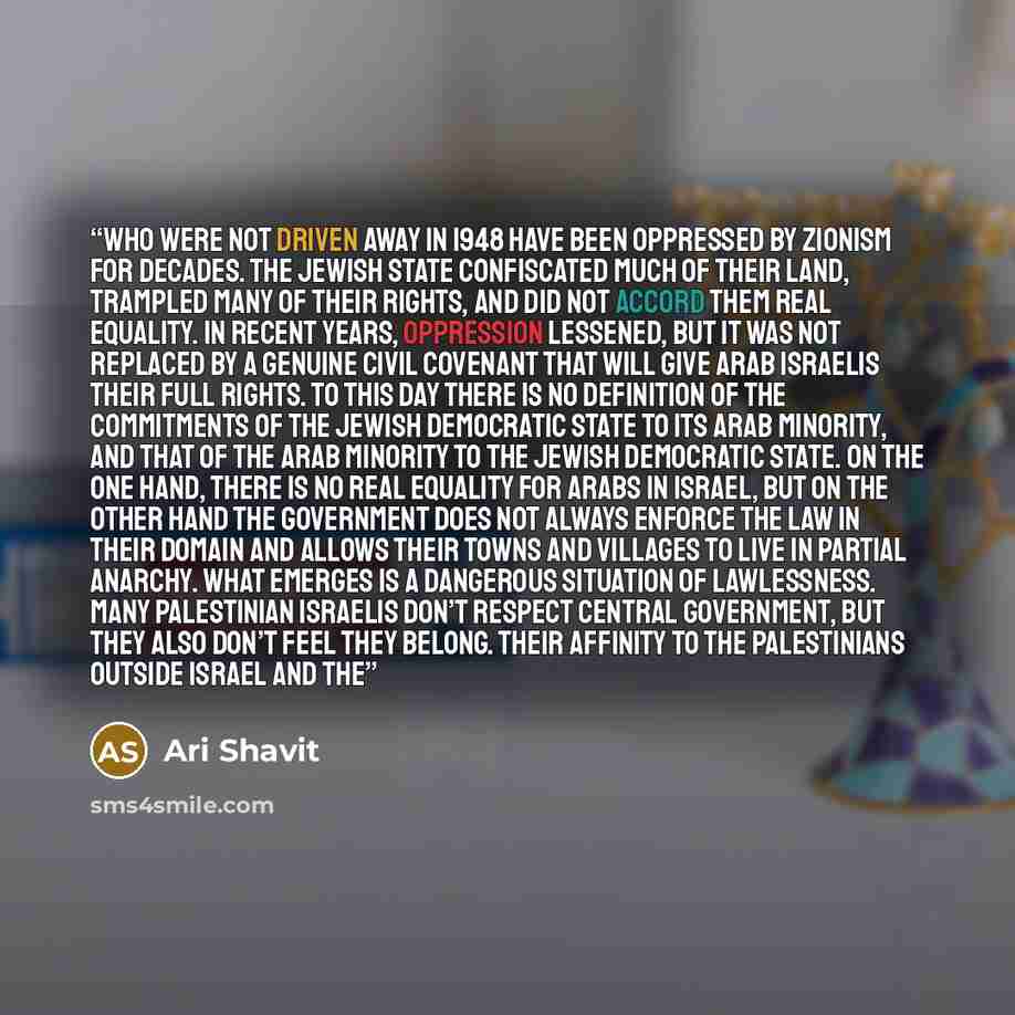 “who were not driven away in 1948 have been oppressed by Zionism for decades. The Jewish state confiscated much of their land, trampled many of their rights, and did not accord them real equality. In recent years, oppression lessened, but it was not replaced by a genuine civil covenant that will…” quote by Ari Shavit