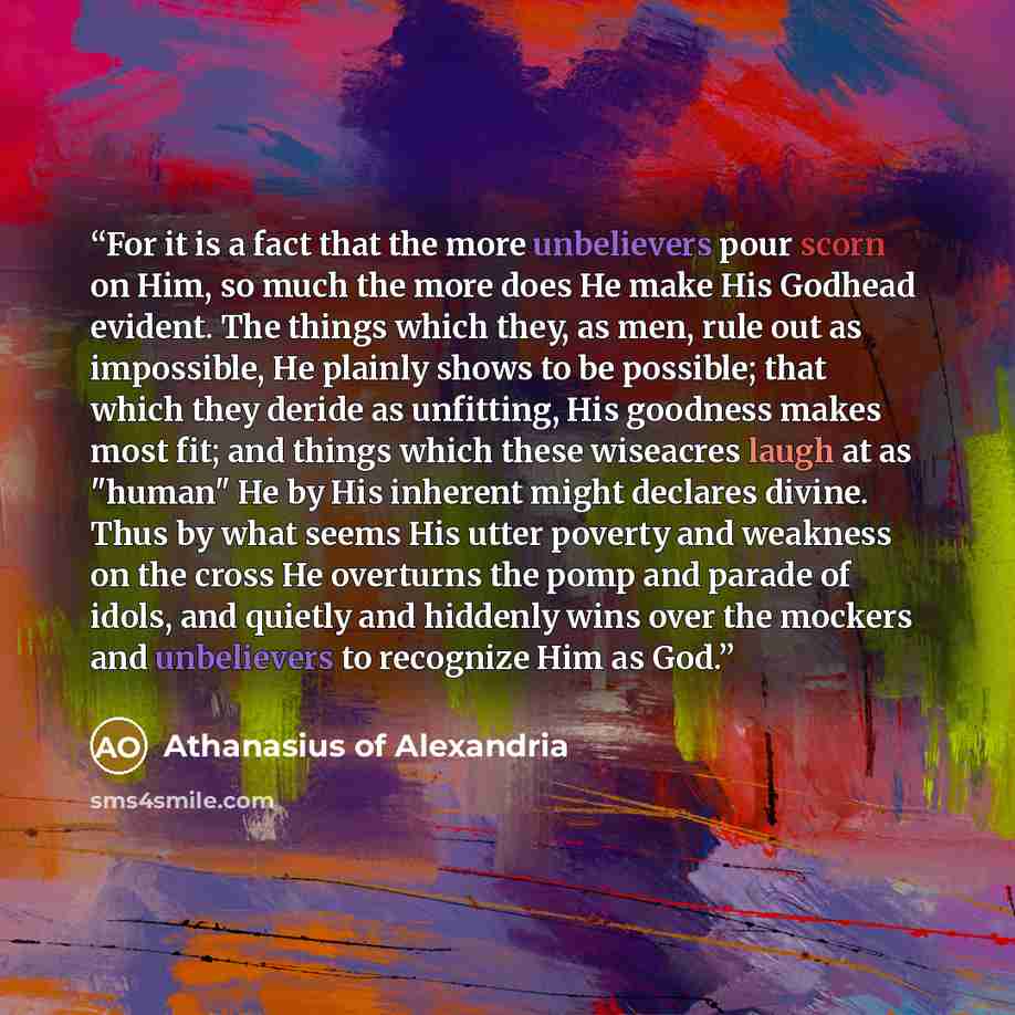 “For it is a fact that the more unbelievers pour scorn on Him, so much the more does He make His Godhead evident. The things which they, as men, rule out as impossible, He plainly shows to be possible; that which they deride as unfitting, His goodness makes most fit; and things which these…” quote by Athanasius of Alexandria