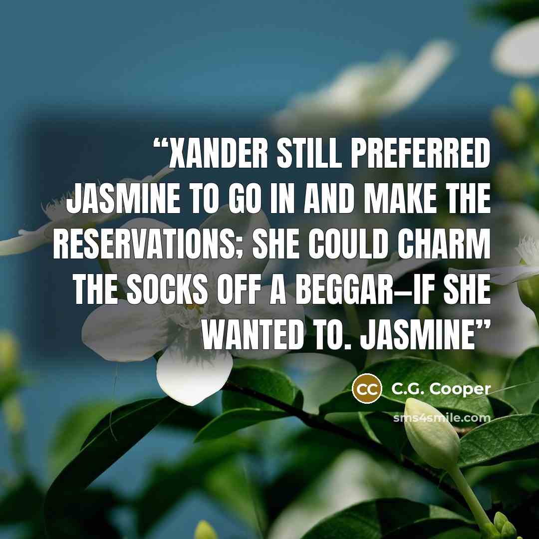 “Xander still preferred Jasmine to go in and make the reservations; she could charm the socks off a beggar—if she wanted to. Jasmine” quote by C.G. Cooper