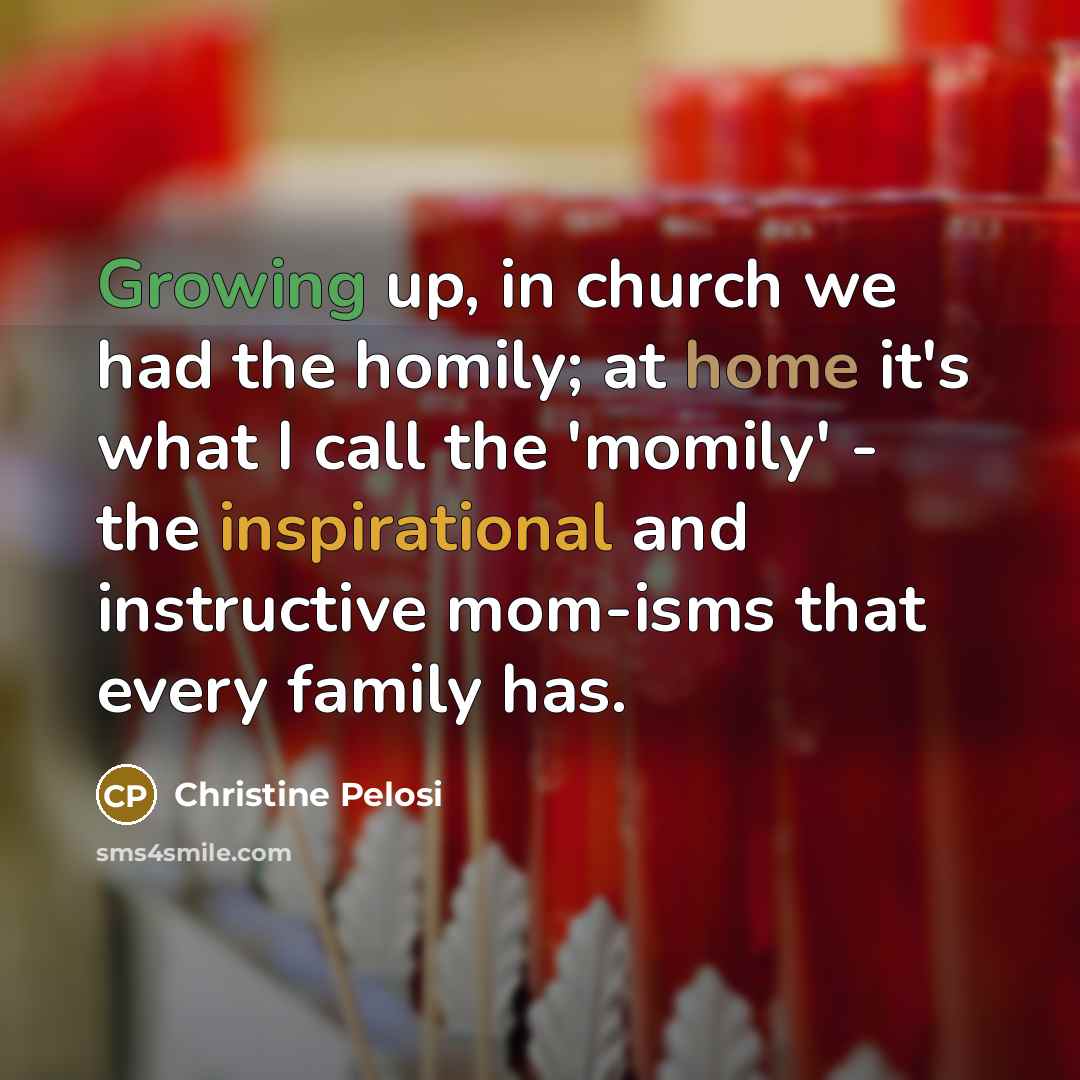 “Growing up, in church we had the homily; at home it's what I call the 'momily' - the inspirational and instructive mom-isms that every family has.” quote by Christine Pelosi