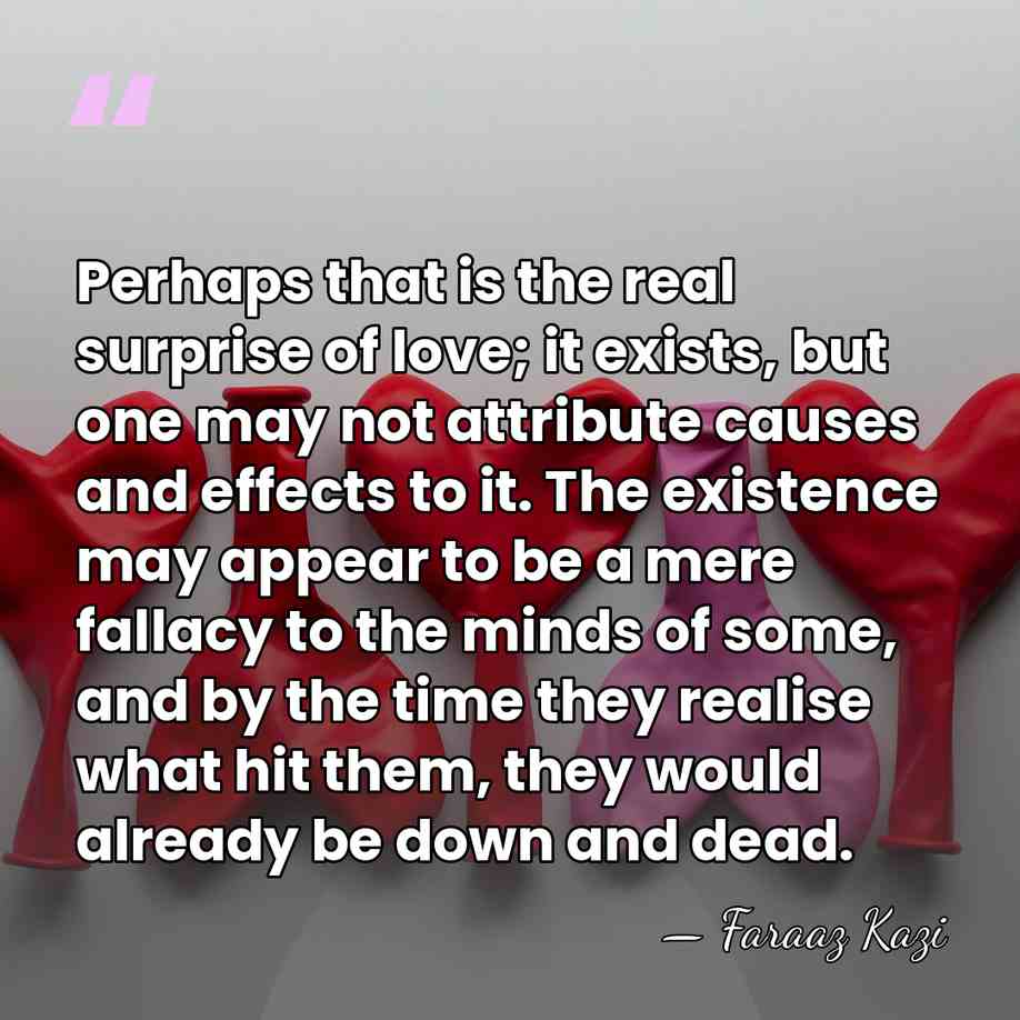 Perhaps that is the real surprise of love; it exists, but one&hellip; - Faraaz Kazi