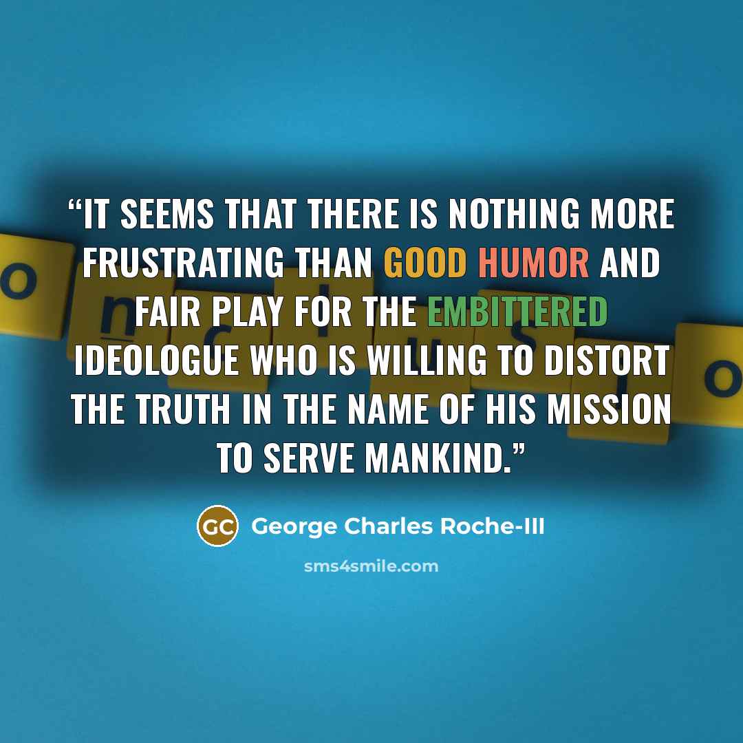 “It seems that there is nothing more frustrating than good humor and fair play for the embittered ideologue who is willing to distort the truth in the name of his mission to serve mankind.” quote by George Charles Roche-III