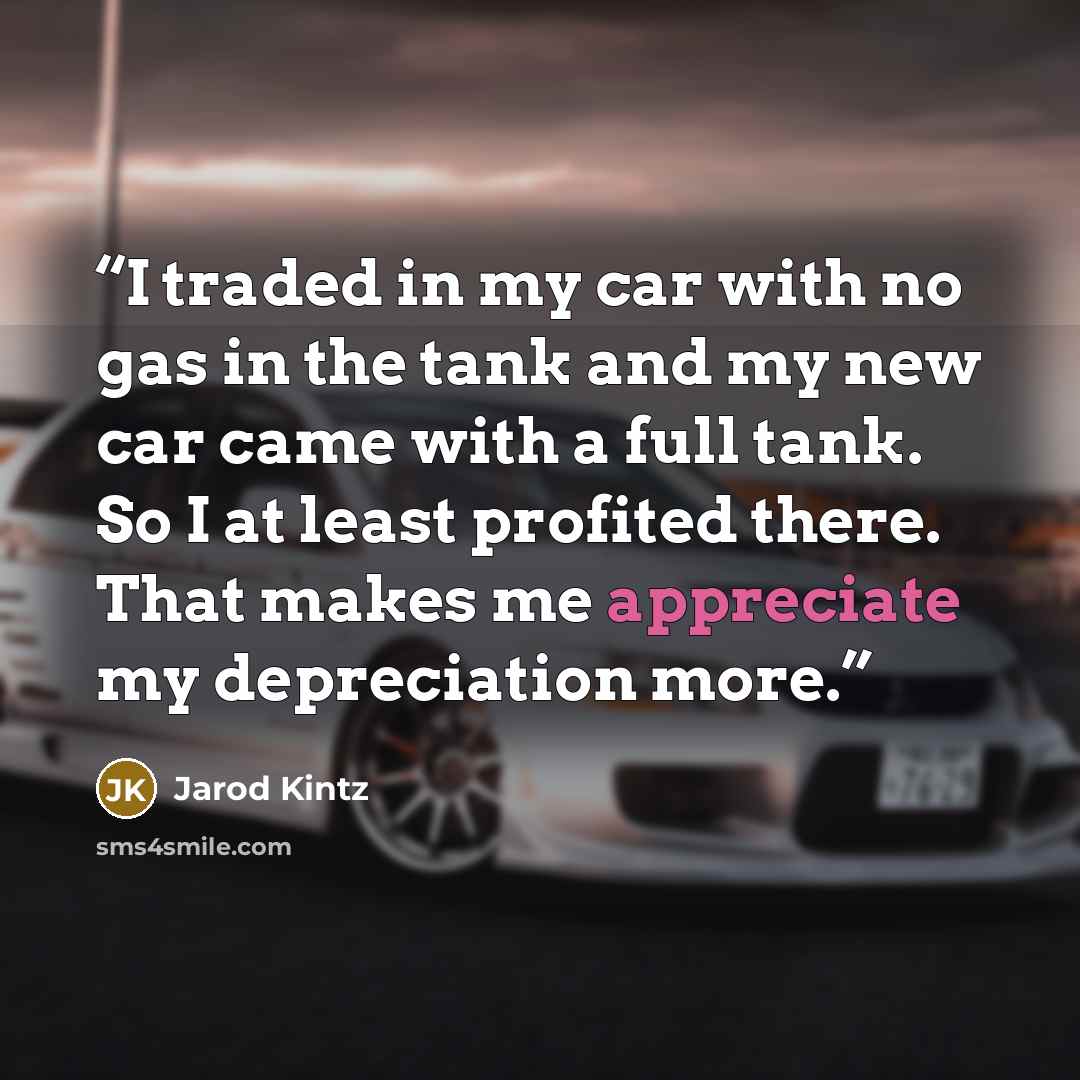 “I traded in my car with no gas in the tank and my new car came with a full tank. So I at least profited there. That makes me appreciate my depreciation more.” quote by Jarod Kintz