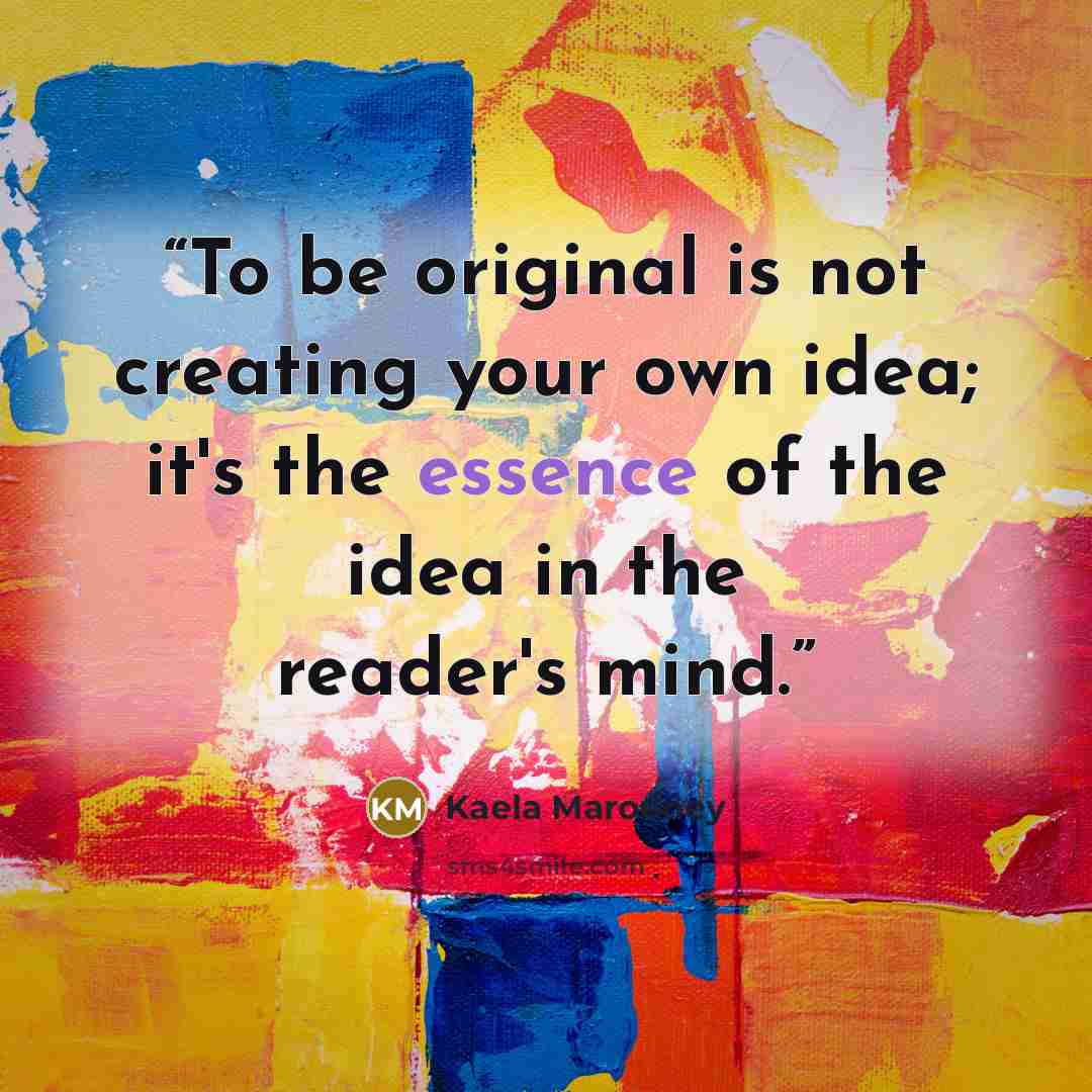 “To be original is not creating your own idea; it's the essence of the idea in the reader's mind.” quote by Kaela Marooney