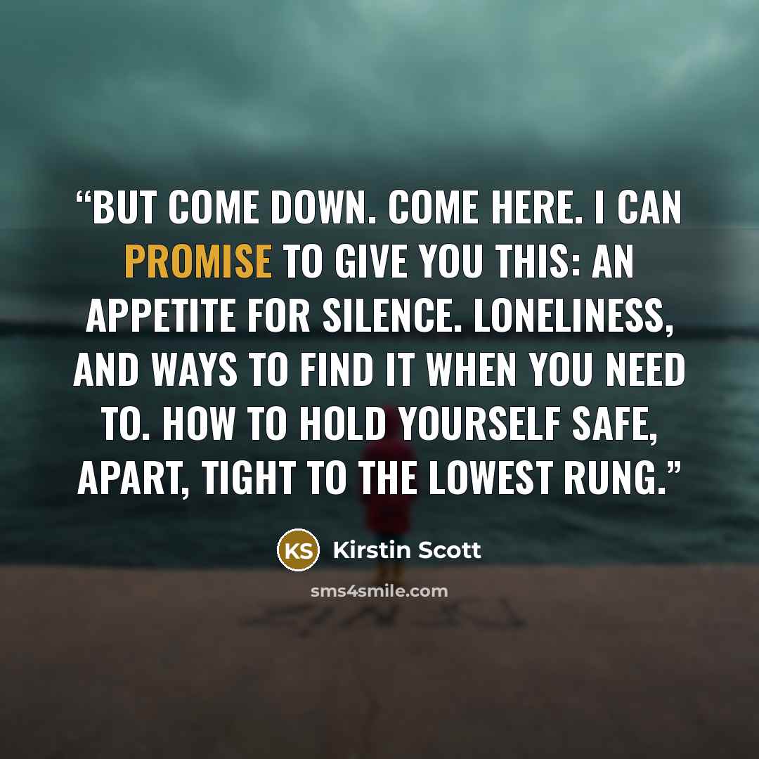 “But come down. Come here. I can promise to give you this: an appetite for silence. Loneliness, and ways to find it when you need to. How to hold yourself safe, apart, tight to the lowest rung.” quote by Kirstin Scott