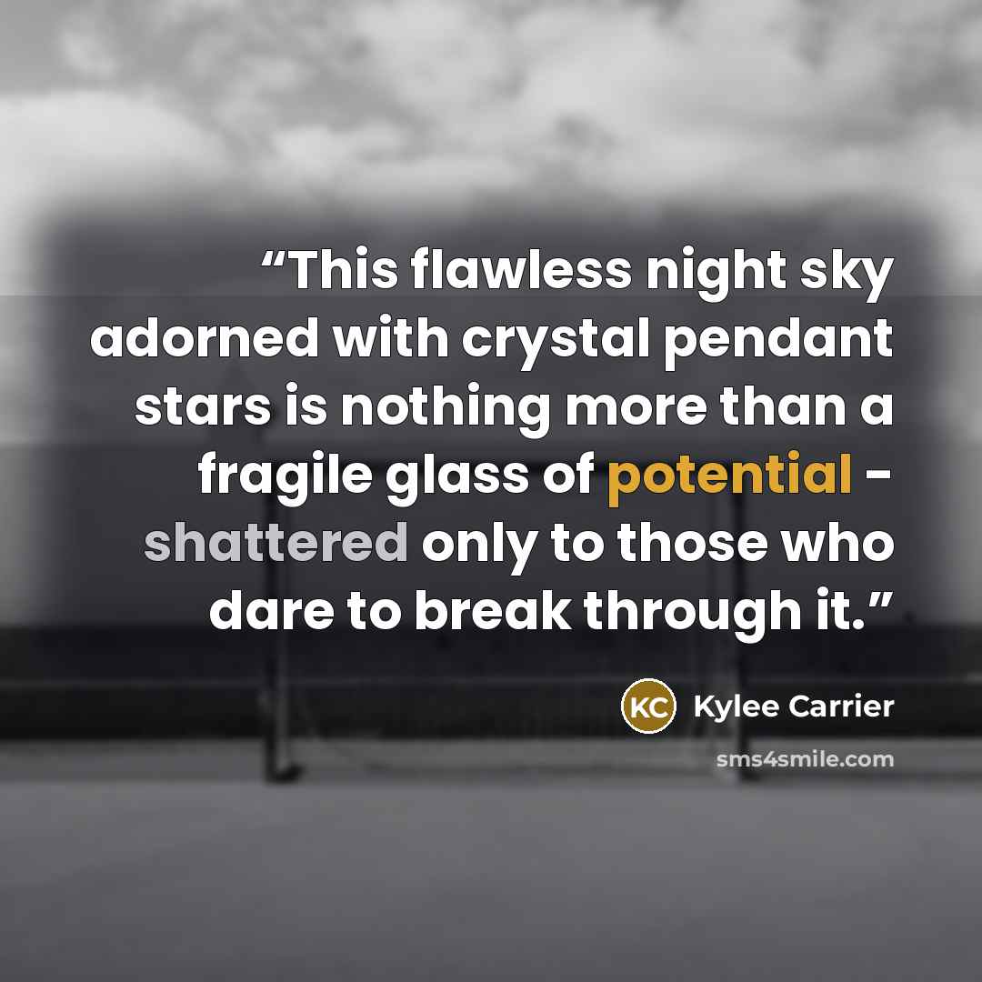 “This flawless night sky adorned with crystal pendant stars is nothing more than a fragile glass of potential - shattered only to those who dare to break through it.” quote by Kylee Carrier