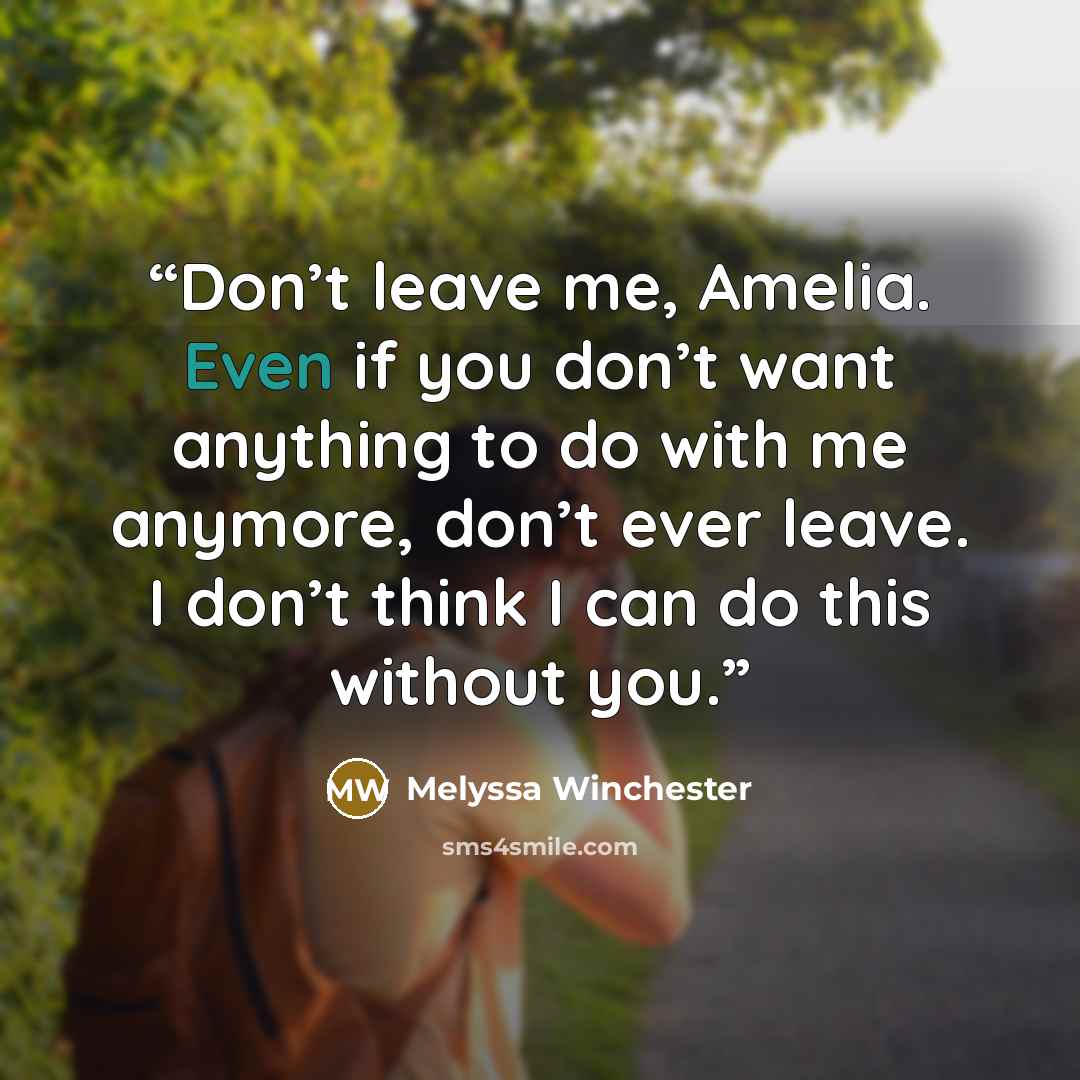 “Don’t leave me, Amelia. Even if you don’t want anything to do with me anymore, don’t ever leave. I don’t think I can do this without you.” quote by Melyssa Winchester