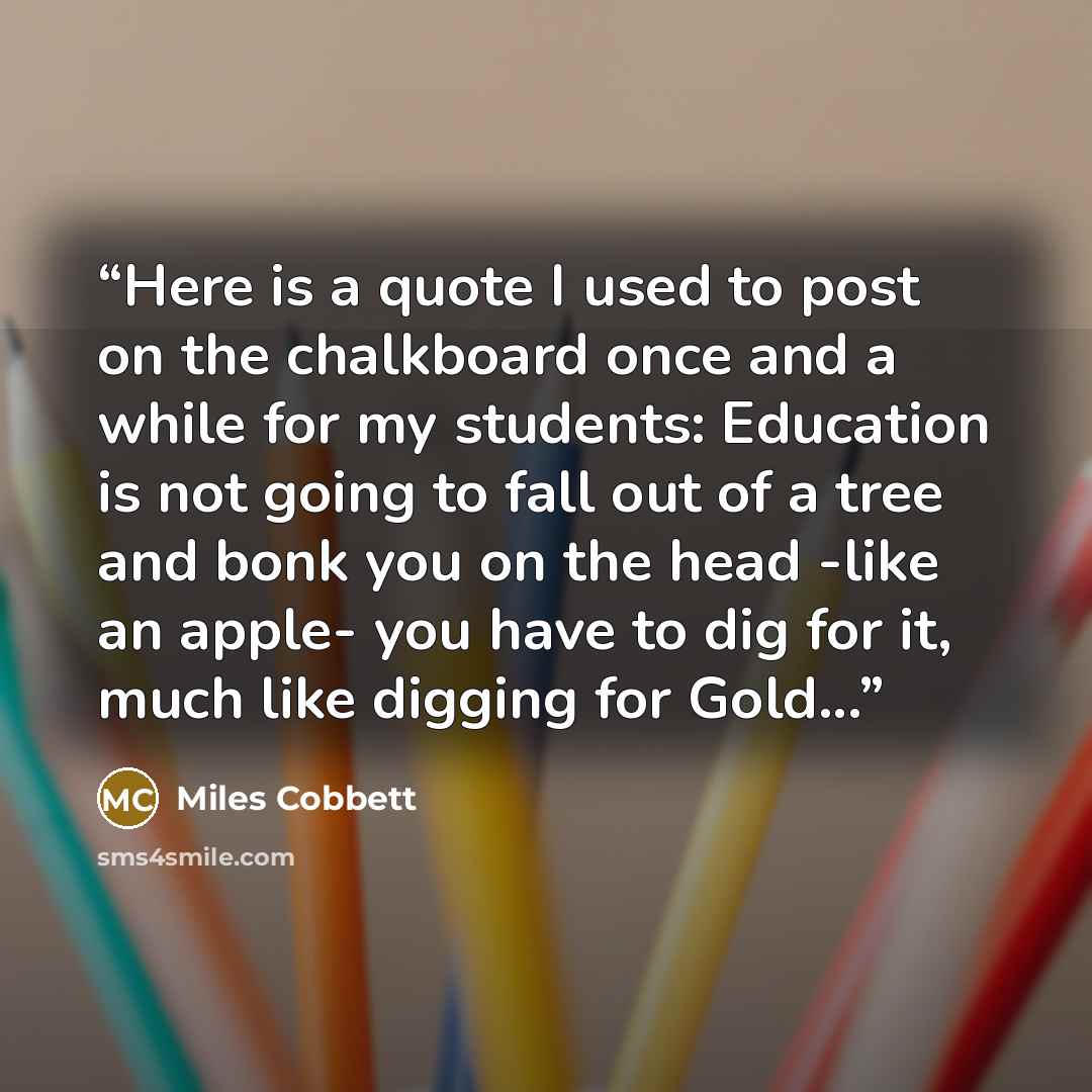 “Here is a quote I used to post on the chalkboard once and a while for my students: Education is not going to fall out of a tree and bonk you on the head -like an apple- you have to dig for it, much like digging for Gold...” quote by Miles Cobbett