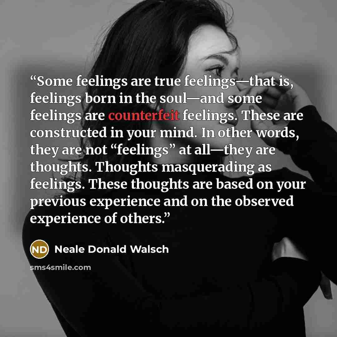 “Some feelings are true feelings—that is, feelings born in the soul—and some feelings are counterfeit feelings. These are constructed in your mind. In other words, they are not “feelings” at all—they are thoughts. Thoughts masquerading as feelings. These thoughts are based on your previous…” quote by Neale Donald Walsch