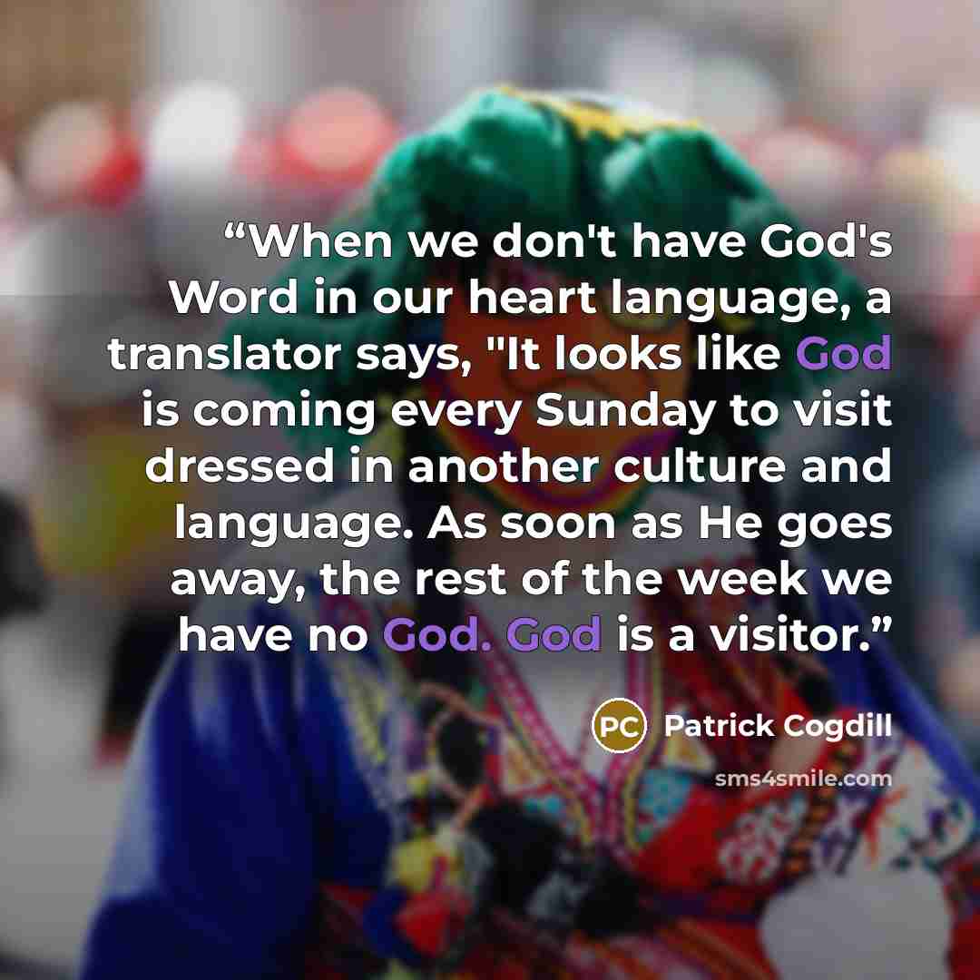 “When we don't have God's Word in our heart language, a translator says, "It looks like God is coming every Sunday to visit dressed in another culture and language. As soon as He goes away, the rest of the week we have no God. God is a visitor.” quote by Patrick Cogdill