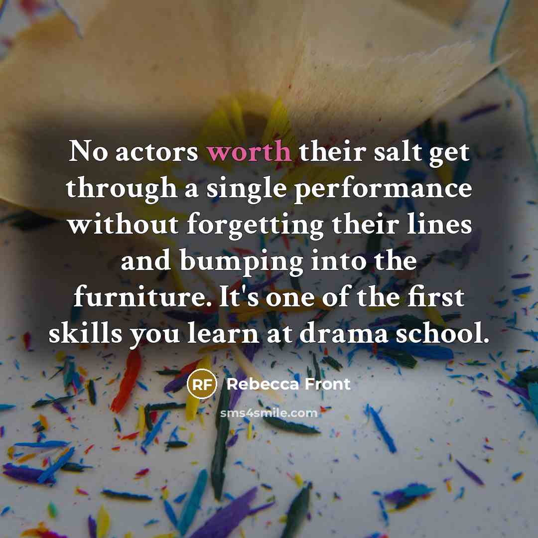 “No actors worth their salt get through a single performance without forgetting their lines and bumping into the furniture. It's one of the first skills you learn at drama school.” quote by Rebecca Front