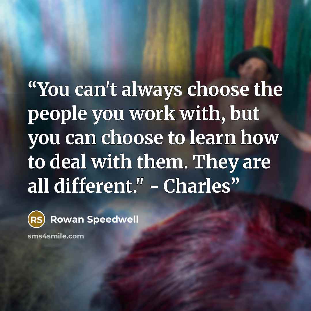 “You can't always choose the people you work with, but you can choose to learn how to deal with them. They are all different." - Charles” quote by Rowan Speedwell