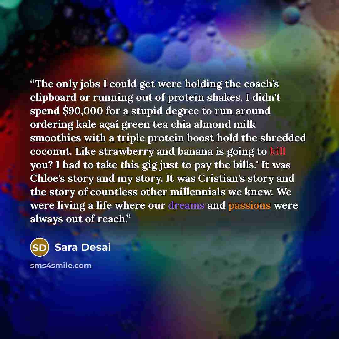 “The only jobs I could get were holding the coach's clipboard or running out of protein shakes. I didn't spend $90,000 for a stupid degree to run around ordering kale açaí green tea chia almond milk smoothies with a triple protein boost hold the shredded coconut. Like strawberry and banana is going…” quote by Sara Desai