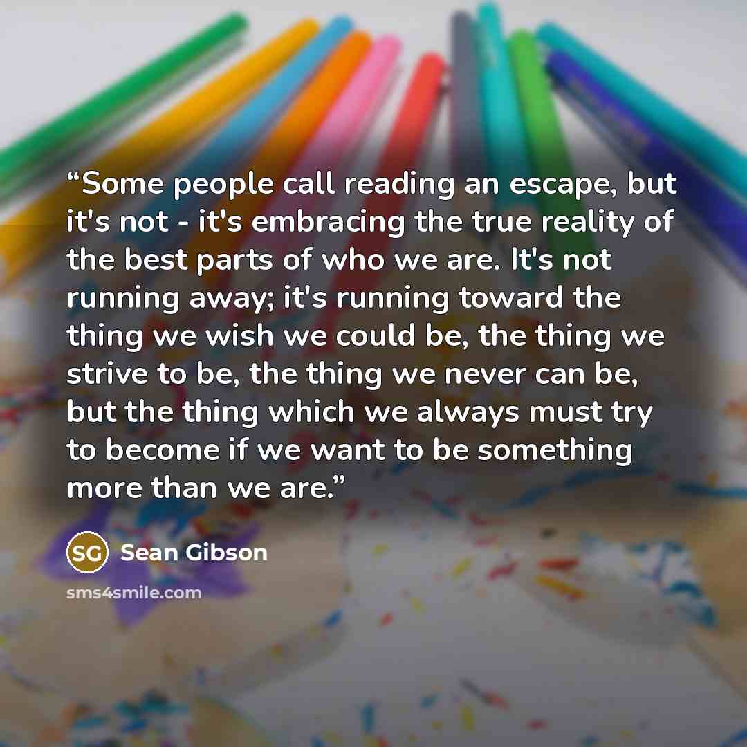 “Some people call reading an escape, but it's not - it's embracing the true reality of the best parts of who we are. It's not running away; it's running toward the thing we wish we could be, the thing we strive to be, the thing we never can be, but the thing which we always must try to become if we…” quote by Sean Gibson