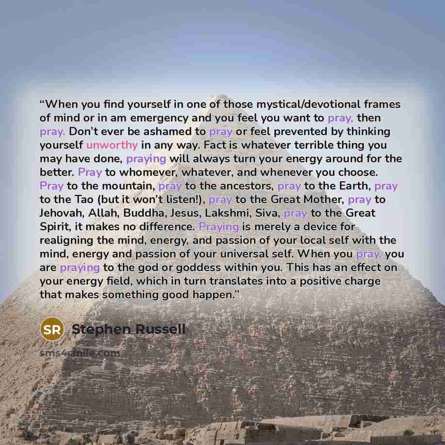 “When you find yourself in one of those mystical/devotional frames of mind or in am emergency and you feel you want to pray, then pray. Don’t ever be ashamed to pray or feel prevented by thinking yourself unworthy in any way. Fact is whatever terrible thing you may have done, praying will always…” quote by Stephen Russell
