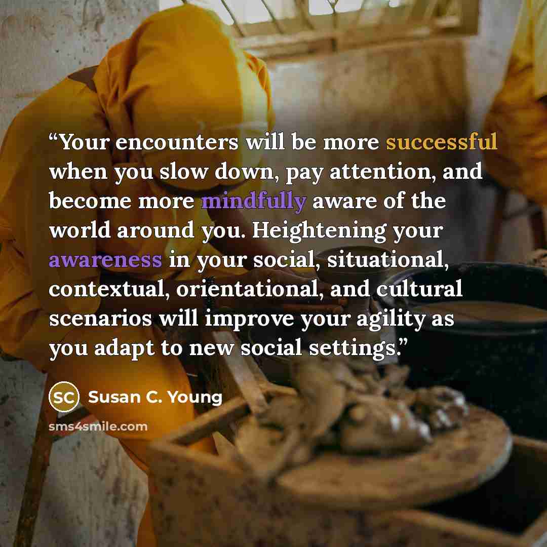 “Your encounters will be more successful when you slow down, pay attention, and become more mindfully aware of the world around you. Heightening your awareness in your social, situational, contextual, orientational, and cultural scenarios will improve your agility as you adapt to new social settings.” quote by Susan C. Young