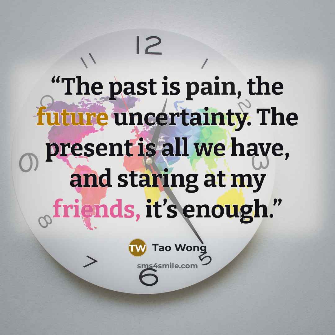 “The past is pain, the future uncertainty. The present is all we have, and staring at my friends, it’s enough.” quote by Tao Wong