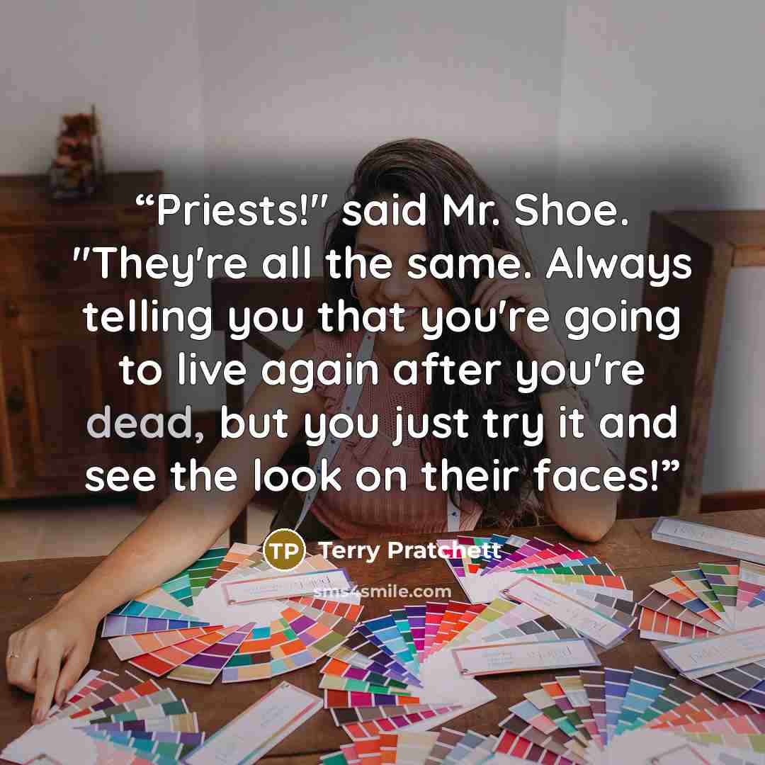 “Priests!" said Mr. Shoe. "They're all the same. Always telling you that you're going to live again after you're dead, but you just try it and see the look on their faces!” quote by Terry Pratchett