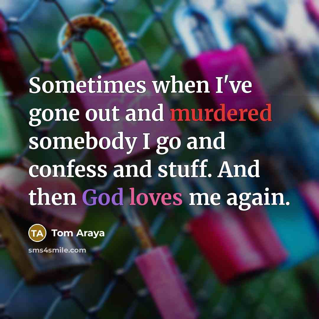 “Sometimes when I've gone out and murdered somebody I go and confess and stuff. And then God loves me again.” quote by Tom Araya