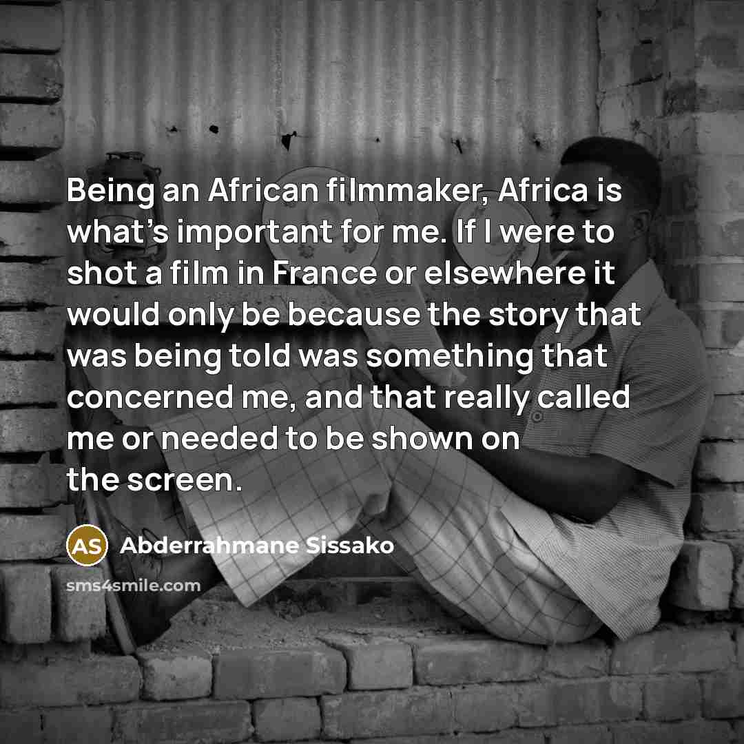 “Being an African filmmaker, Africa is what's important for me. If I were to shot a film in France or elsewhere it would only be because the story that was being told was something that concerned me, and that really called me or needed to be shown on the screen.” quote by Abderrahmane Sissako
