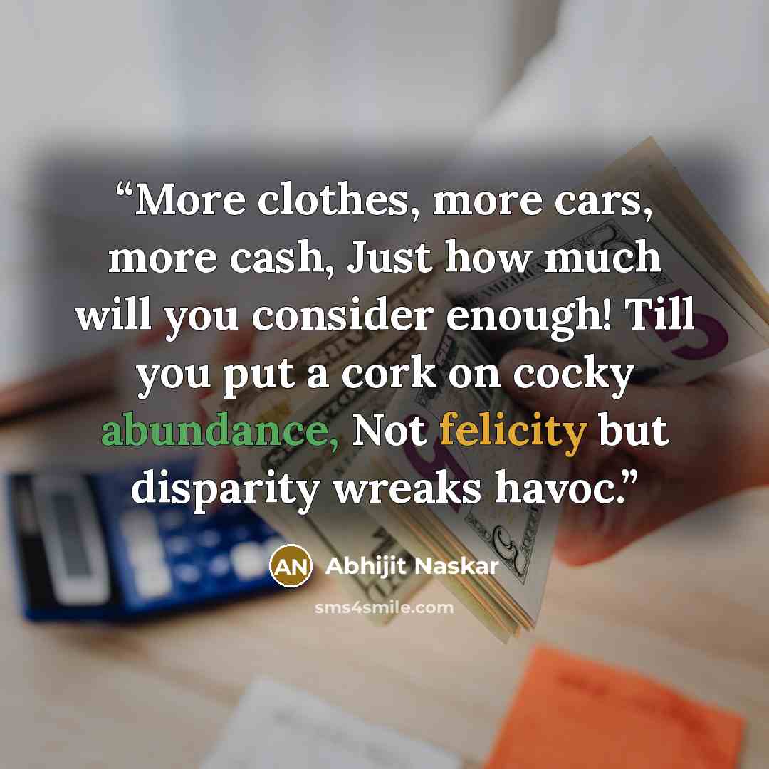 “More clothes, more cars, more cash, Just how much will you consider enough! Till you put a cork on cocky abundance, Not felicity but disparity wreaks havoc.” quote by Abhijit Naskar
