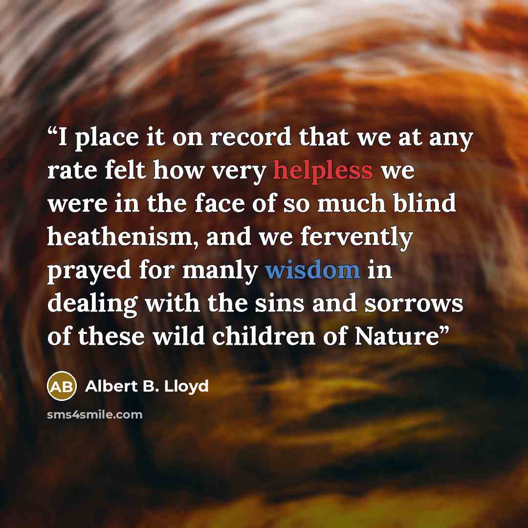“I place it on record that we at any rate felt how very helpless we were in the face of so much blind heathenism, and we fervently prayed for manly wisdom in dealing with the sins and sorrows of these wild children of Nature” quote by Albert B. Lloyd
