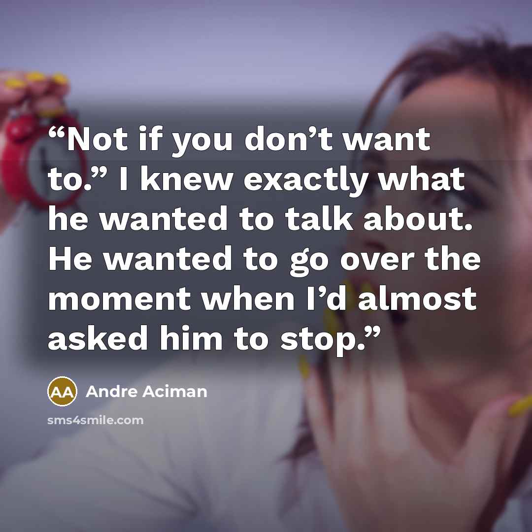 “Not if you don’t want to.” I knew exactly what he wanted to talk about. He wanted to go over the moment when I’d almost asked him to stop.” quote by André Aciman