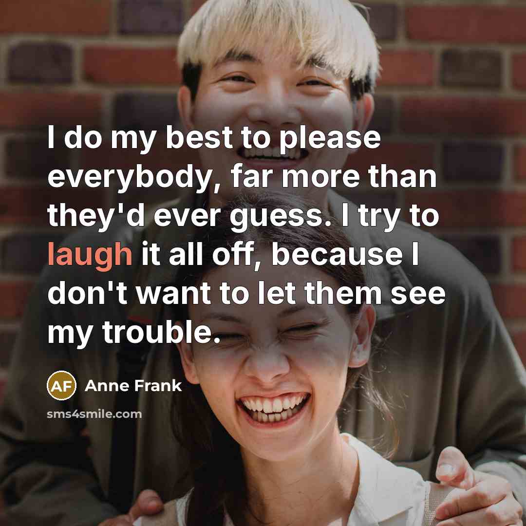 “I do my best to please everybody, far more than they'd ever guess. I try to laugh it all off, because I don't want to let them see my trouble.” quote by Anne Frank