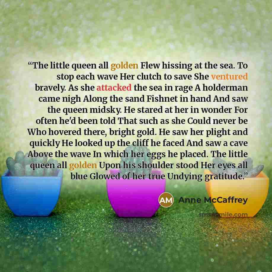 “The little queen all golden Flew hissing at the sea. To stop each wave Her clutch to save She ventured bravely. As she attacked the sea in rage A holderman came nigh Along the sand Fishnet in hand And saw the queen midsky. He stared at her in wonder For often he'd been told That such as she Could…” quote by Anne McCaffrey