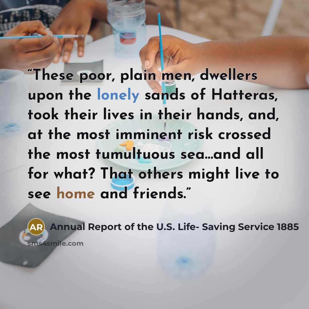 “These poor, plain men, dwellers upon the lonely sands of Hatteras, took their lives in their hands, and, at the most imminent risk crossed the most tumultuous sea…and all for what? That others might live to see home and friends.” quote by Annual Report of the U.S. Life- Saving Service 1885