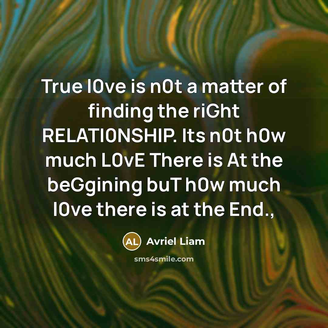 “True l0ve is n0t a matter of finding the riGht RELATI0NSHIP. Its n0t h0w much L0vE There is At the beGgining buT h0w much l0ve there is at the End.,” quote by Avriel Liam