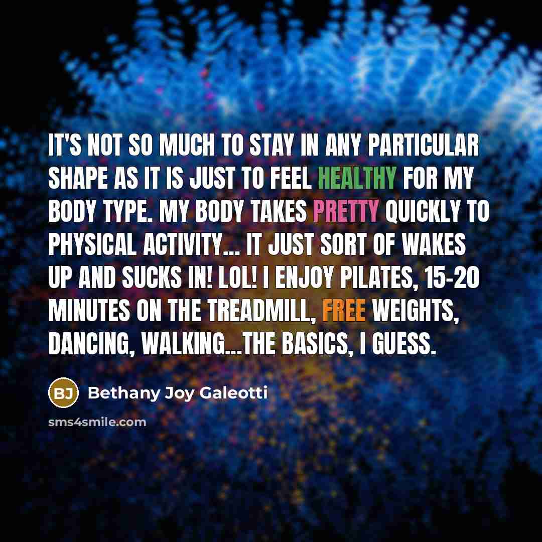 “It's not so much to stay in any particular shape as it is just to feel healthy for my body type. My body takes pretty quickly to physical activity... it just sort of wakes up and sucks in! Lol! I enjoy Pilates, 15-20 minutes on the treadmill, free weights, dancing, walking...the basics, I guess.” quote by Bethany Joy Galeotti