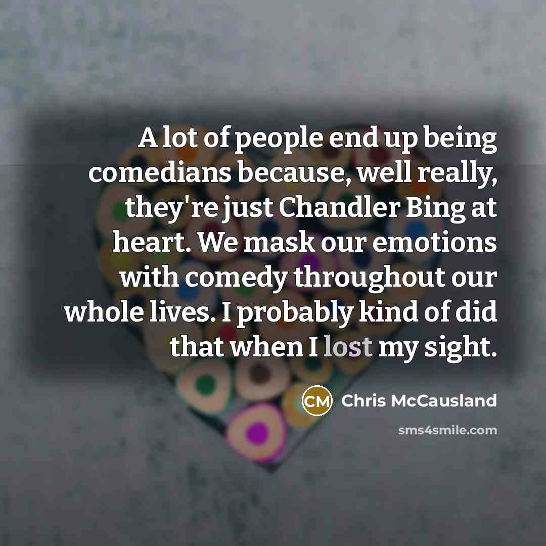 “A lot of people end up being comedians because, well really, they're just Chandler Bing at heart. We mask our emotions with comedy throughout our whole lives. I probably kind of did that when I lost my sight.” quote by Chris McCausland
