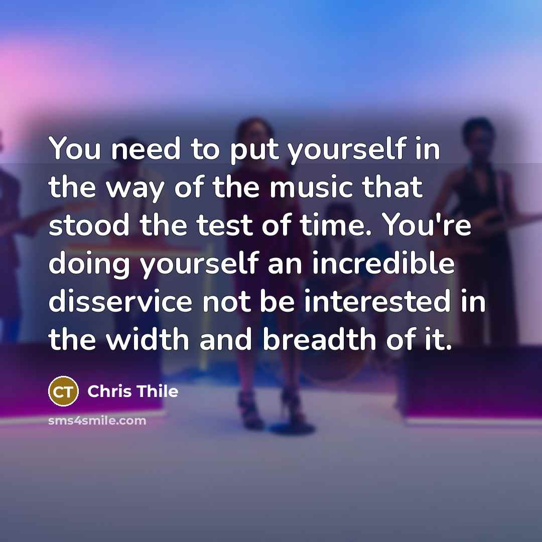 “You need to put yourself in the way of the music that stood the test of time. You're doing yourself an incredible disservice not be interested in the width and breadth of it.” quote by Chris Thile