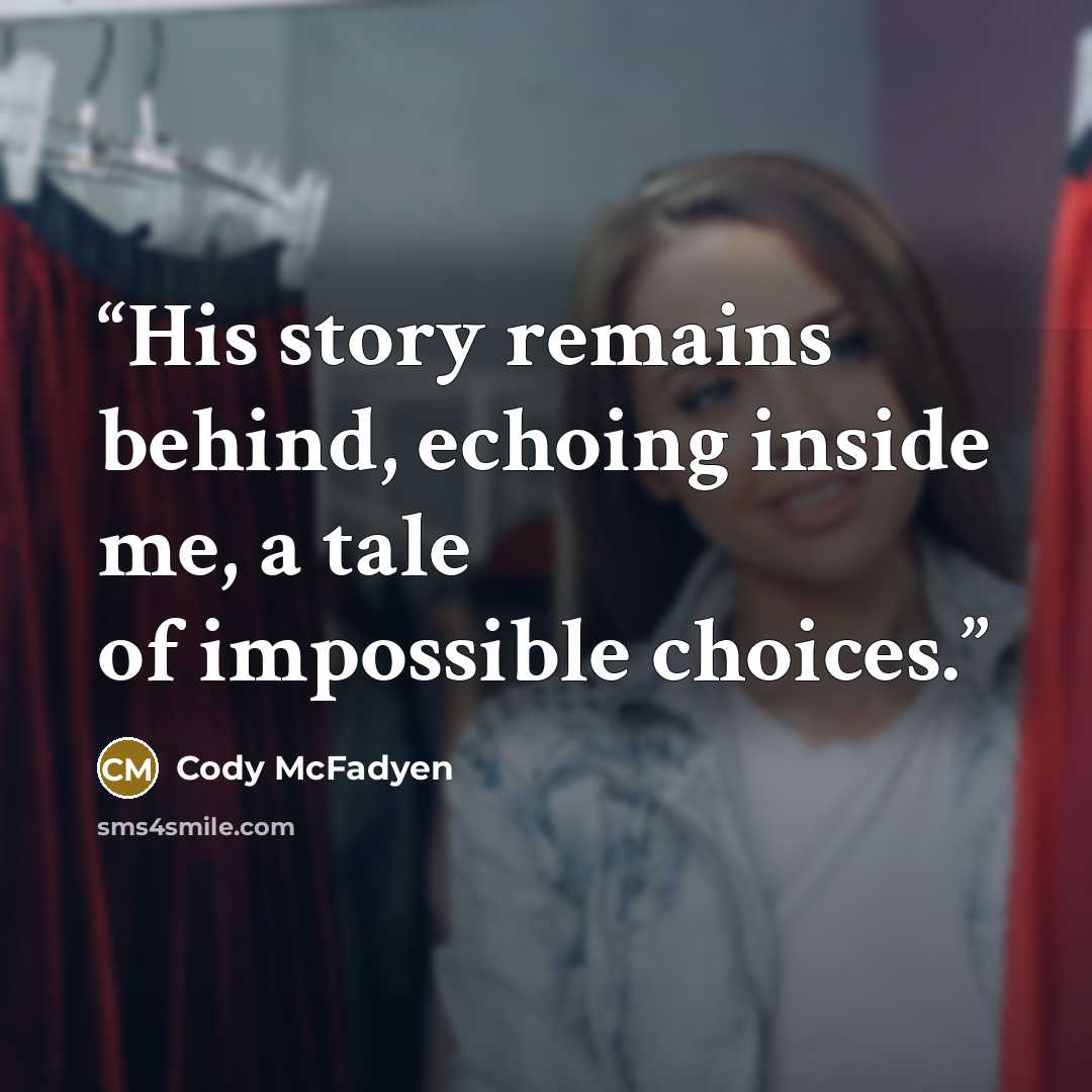 “His story remains behind, echoing inside me, a tale of impossible choices.” quote by Cody McFadyen