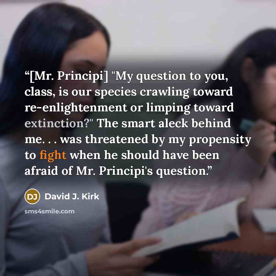 “[Mr. Principi] "My question to you, class, is our species crawling toward re-enlightenment or limping toward extinction?" The smart aleck behind me. . . was threatened by my propensity to fight when he should have been afraid of Mr. Principi's question.” quote by David J. Kirk