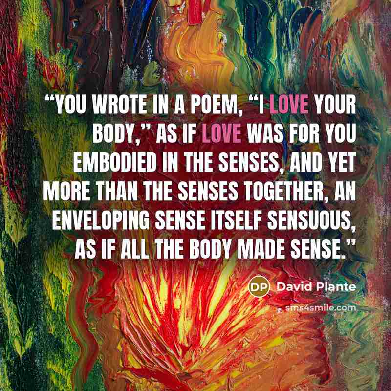 “You wrote in a poem, “I love your body,” as if love was for you embodied in the senses, and yet more than the senses together, an enveloping sense itself sensuous, as if all the body made sense.” quote by David Plante