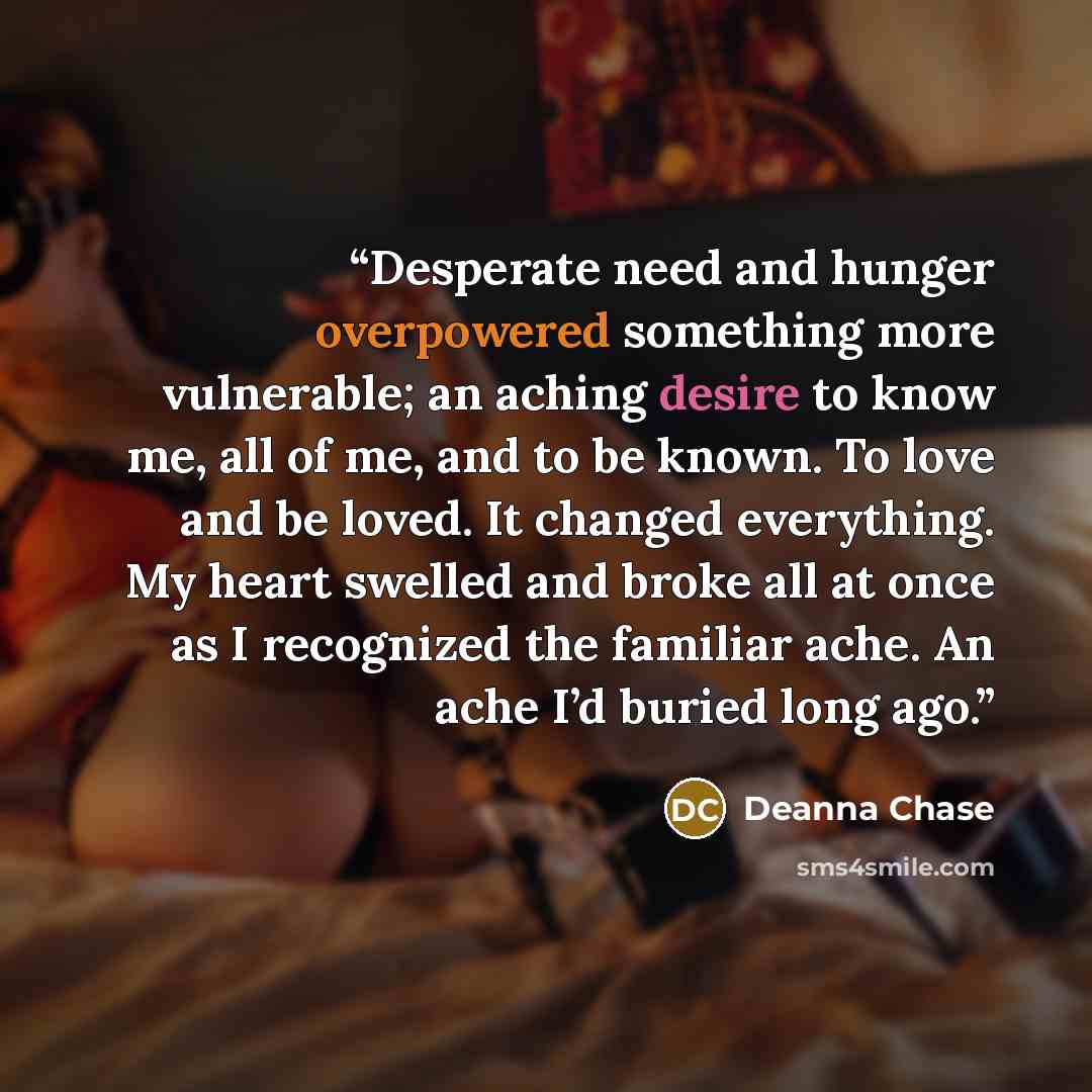 “Desperate need and hunger overpowered something more vulnerable; an aching desire to know me, all of me, and to be known. To love and be loved. It changed everything. My heart swelled and broke all at once as I recognized the familiar ache. An ache I’d buried long ago.” quote by Deanna Chase