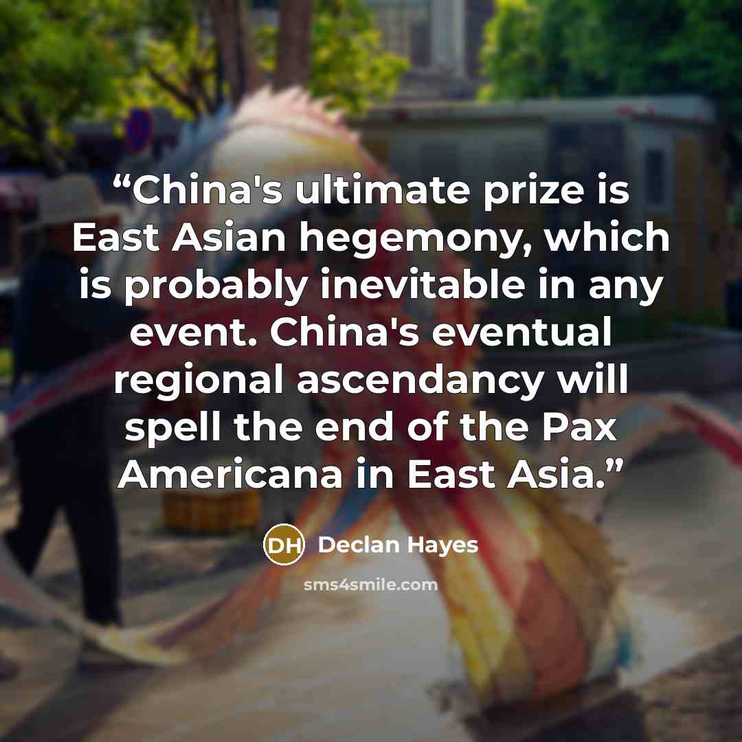 “China's ultimate prize is East Asian hegemony, which is probably inevitable in any event. China's eventual regional ascendancy will spell the end of the Pax Americana in East Asia.” quote by Declan Hayes