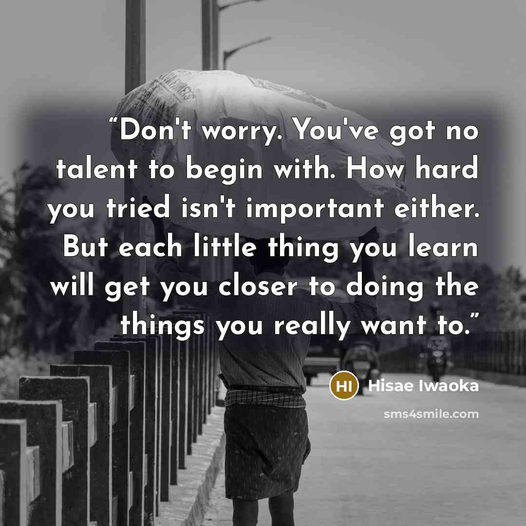 “Don't worry. You've got no talent to begin with. How hard you tried isn't important either. But each little thing you learn will get you closer to doing the things you really want to.” quote by Hisae Iwaoka