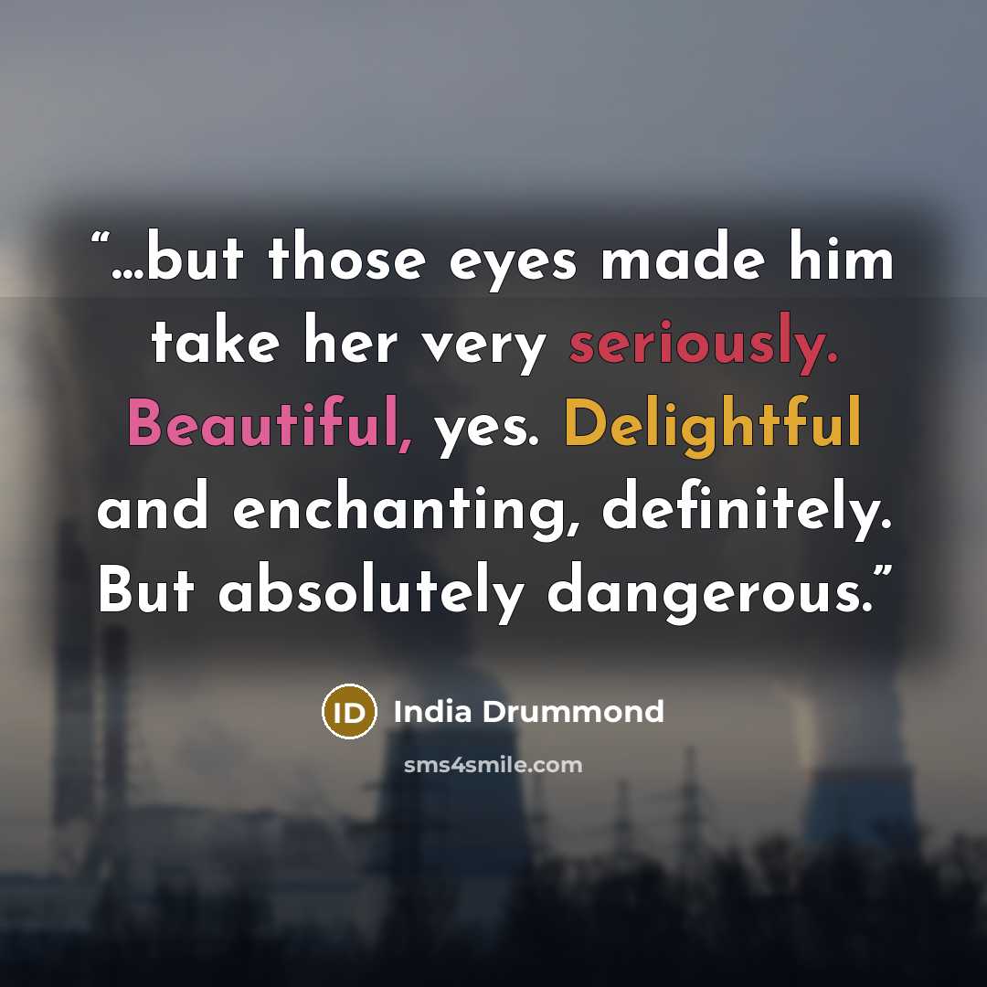 “...but those eyes made him take her very seriously. Beautiful, yes. Delightful and enchanting, definitely. But absolutely dangerous.” quote by India Drummond
