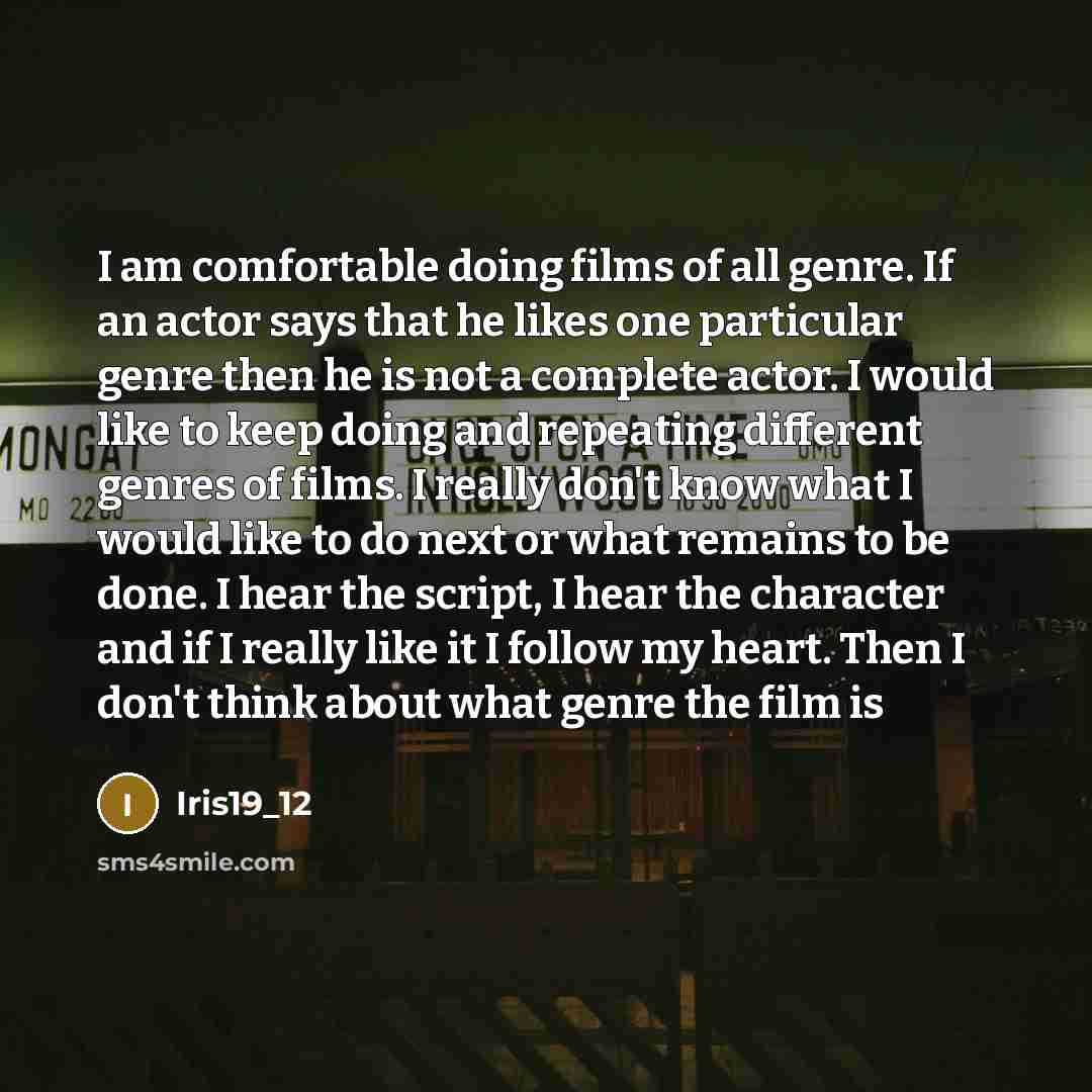 “I am comfortable doing films of all genre. If an actor says that he likes one particular genre then he is not a complete actor. I would like to keep doing and repeating different genres of films. I really don't know what I would like to do next or what remains to be done. I hear the script, I hear…” quote by Iris19_12
