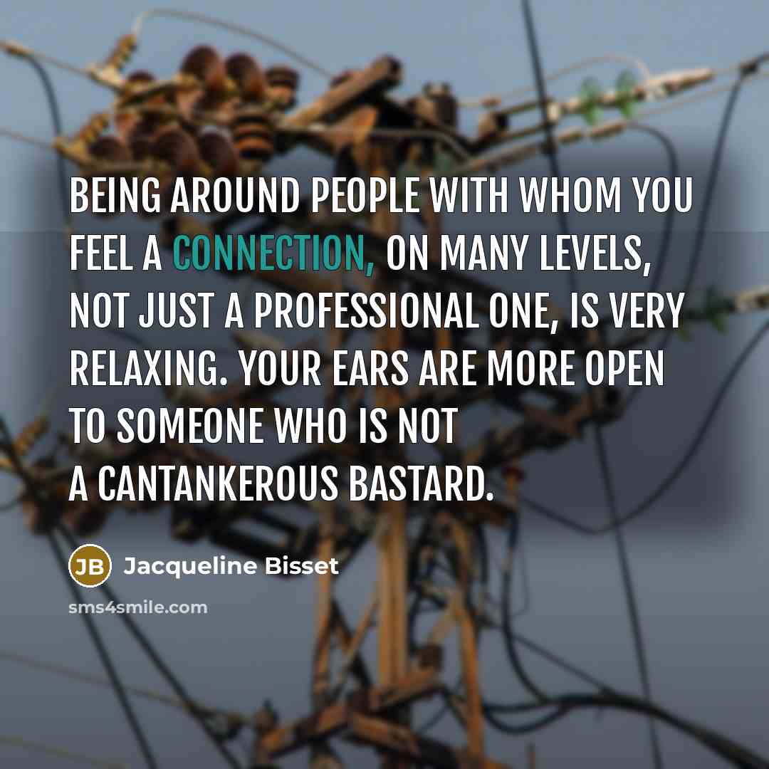 “Being around people with whom you feel a connection, on many levels, not just a professional one, is very relaxing. Your ears are more open to someone who is not a cantankerous bastard.” quote by Jacqueline Bisset