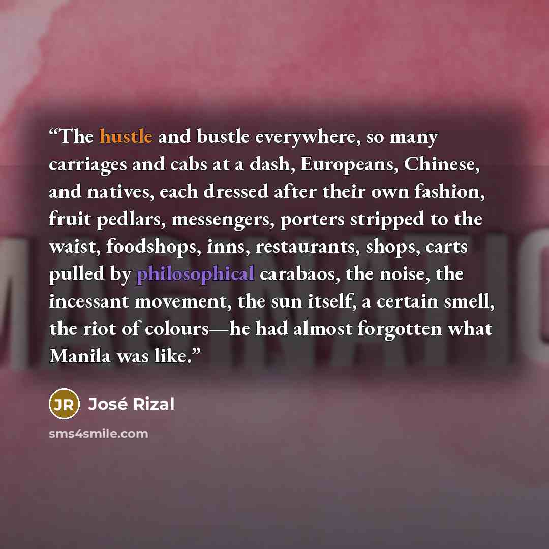 “The hustle and bustle everywhere, so many carriages and cabs at a dash, Europeans, Chinese, and natives, each dressed after their own fashion, fruit pedlars, messengers, porters stripped to the waist, foodshops, inns, restaurants, shops, carts pulled by philosophical carabaos, the noise, the…” quote by José Rizal