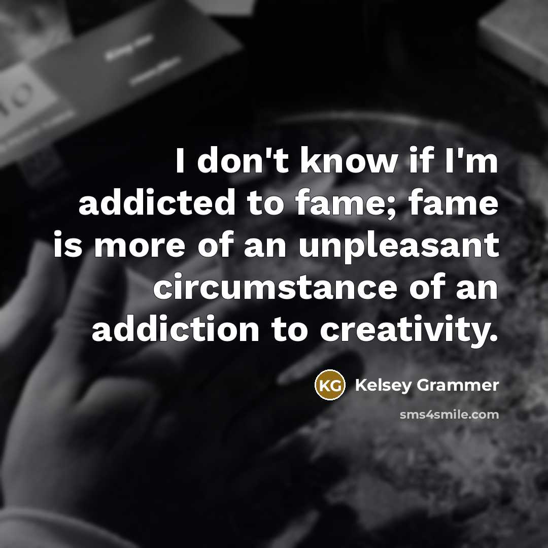 “I don't know if I'm addicted to fame; fame is more of an unpleasant circumstance of an addiction to creativity.” quote by Kelsey Grammer