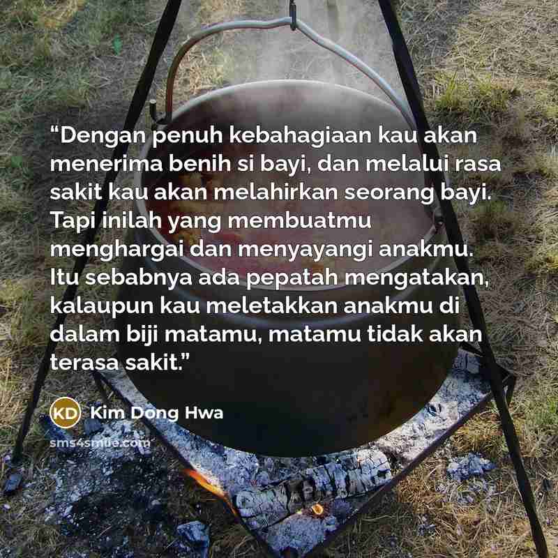“Dengan penuh kebahagiaan kau akan menerima benih si bayi, dan melalui rasa sakit kau akan melahirkan seorang bayi. Tapi inilah yang membuatmu menghargai dan menyayangi anakmu. Itu sebabnya ada pepatah mengatakan, kalaupun kau meletakkan anakmu di dalam biji matamu, matamu tidak akan terasa sakit.” quote by Kim Dong Hwa